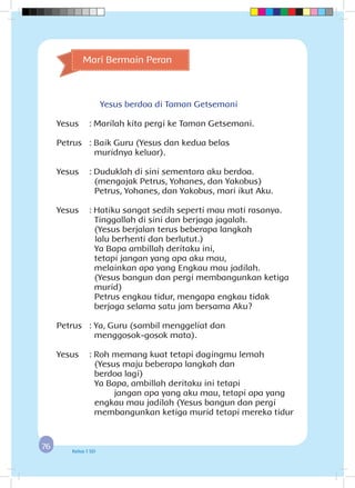 7676 Kelas 1 SD
Mari Bermain Peran
Yesus berdoa di Taman Getsemani
Yesus	 : Marilah kita pergi ke Taman Getsemani.
Petrus	 : Baik Guru (Yesus dan kedua belas 				
muridnya keluar).
Yesus	 : Duduklah di sini sementara aku berdoa.			
(mengajak Petrus, Yohanes, dan Yakobus)
		 Petrus, Yohanes, dan Yakobus, mari ikut Aku.
Yesus	 : Hatiku sangat sedih seperti mau mati rasanya.
		 Tinggallah di sini dan berjaga jagalah.
		 (Yesus berjalan terus beberapa langkah 			
	lalu berhenti dan berlutut.)
		 Ya Bapa ambillah deritaku ini,
		 tetapi jangan yang apa aku mau,
		 melainkan apa yang Engkau mau jadilah.
		 (Yesus bangun dan pergi membangunkan ketiga
murid)
		 Petrus engkau tidur, mengapa engkau tidak
		 berjaga selama satu jam bersama Aku?
Petrus	 : Ya, Guru (sambil menggeliat dan 					
menggosok-gosok mata).
Yesus	 : Roh memang kuat tetapi dagingmu lemah 			
(Yesus maju beberapa langkah dan 				
berdoa lagi)
		 Ya Bapa, ambillah deritaku ini tetapi 		
		 jangan apa yang aku mau, tetapi apa yang
engkau mau jadilah (Yesus bangun dan pergi
membangunkan ketiga murid tetapi mereka tidur
 