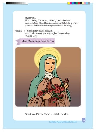 7777Pendidikan Agama Katolik dan Budi Pekerti
nyenyak).
		 lihat orang itu sudah datang. Mereka mau
menangkap Aku. Bangunlah, marilah kita pergi.
		 (Yudas bersama beberapa serdadu datang)
Yudas :		(mencium Yesus) Rabuni.
(serdadu serdadu menangkap Yesus dan 			
	Yudas lari)
Mari Mendengarkan Cerita
Sejak kecil Santa Theresia selalu berdoa
 