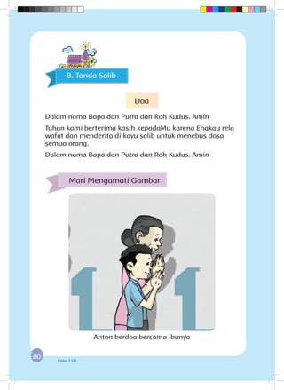 8080 Kelas 1 SD
Mari Mengamati Gambar
B. Tanda Salib
Anton berdoa bersama ibunya
Doa
Dalam nama Bapa dan Putra dan Roh Kudus. Amin
Tuhan kami berterima kasih kepadaMu karena Engkau rela
wafat dan menderita di kayu salib untuk menebus dosa
semua orang.
Dalam nama Bapa dan Putra dan Roh Kudus. Amin
 