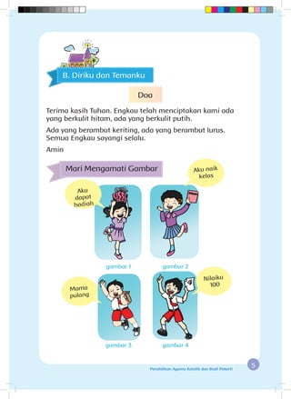 5Pendidikan Agama Katolik dan Budi Pekerti
Mari Mengamati Gambar
Aku
dapat
hadiah
Aku naik
kelas
Mama
pulang
gambar 1
gambar 3
gambar 2
gambar 4
Nilaiku
100
B. Diriku dan Temanku
Doa
Terima kasih Tuhan. Engkau telah menciptakan kami ada
yang berkulit hitam, ada yang berkulit putih.
Ada yang berambut keriting, ada yang berambut lurus.
Semua Engkau sayangi selalu.
Amin
 