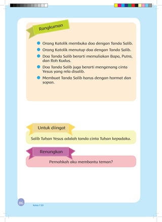 8686 Kelas 1 SD
	 Orang Katolik membuka doa dengan Tanda Salib.
	 Orang Katolik menutup doa dengan Tanda Salib.
	 Doa Tanda Salib berarti memuliakan Bapa, Putra,
dan Roh Kudus.
	 Doa Tanda Salib juga berarti mengenang cinta
Yesus yang rela disalib.
	 Membuat Tanda Salib harus dengan hormat dan
sopan.
Rangkuman
Pernahkah aku membantu teman?
Renungkan
Untuk diingat
Salib Tuhan Yesus adalah tanda cinta Tuhan kepadaku.
 