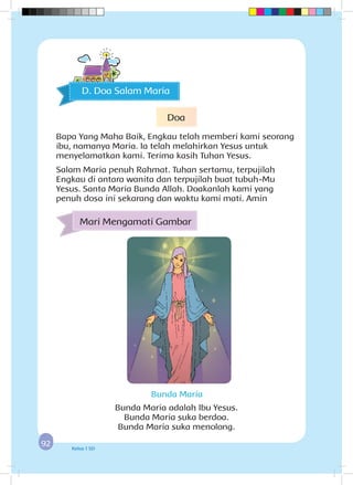 9292 Kelas 1 SD
Bunda Maria adalah Ibu Yesus.
Bunda Maria suka berdoa.
Bunda Maria suka menolong.
Mari Mengamati Gambar
Bunda Maria
D. Doa Salam Maria
Doa
Bapa Yang Maha Baik, Engkau telah memberi kami seorang
ibu, namanya Maria. Ia telah melahirkan Yesus untuk
menyelamatkan kami. Terima kasih Tuhan Yesus.
Salam Maria penuh Rahmat. Tuhan sertamu, terpujilah
Engkau di antara wanita dan terpujilah buat tubuh-Mu
Yesus. Santa Maria Bunda Allah. Doakanlah kami yang
penuh dosa ini sekarang dan waktu kami mati. Amin
 