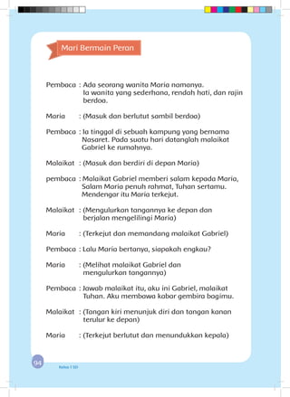 9494 Kelas 1 SD
Pembaca	:	Ada seorang wanita Maria namanya.
		 Ia wanita yang sederhana, rendah hati, dan rajin
berdoa.
Maria	 : (Masuk dan berlutut sambil berdoa)
Pembaca	: Ia tinggal di sebuah kampung yang bernama
Nasaret. Pada suatu hari datanglah malaikat
Gabriel ke rumahnya.
Malaikat	 : (Masuk dan berdiri di depan Maria)
pembaca	: Malaikat Gabriel memberi salam kepada Maria,
Salam Maria penuh rahmat, Tuhan sertamu.
Mendengar itu Maria terkejut.
Malaikat	 : (Mengulurkan tangannya ke depan dan 		
berjalan mengelilingi Maria)
Maria	 : (Terkejut dan memandang malaikat Gabriel)
Pembaca	: Lalu Maria bertanya, siapakah engkau?
Maria	 : (Melihat malaikat Gabriel dan 			
mengulurkan tangannya)
Pembaca	: Jawab malaikat itu, aku ini Gabriel, malaikat 	
Tuhan. Aku membawa kabar gembira bagimu.
Malaikat	 : (Tangan kiri menunjuk diri dan tangan kanan
terulur ke depan)
Maria	 : (Terkejut berlutut dan menundukkan kepala)
Mari Bermain Peran
 