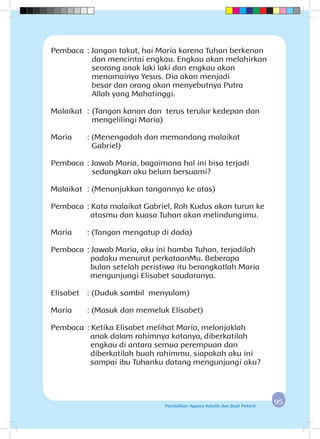 9595Pendidikan Agama Katolik dan Budi Pekerti
Pembaca	: Jangan takut, hai Maria karena Tuhan berkenan
dan mencintai engkau. Engkau akan melahirkan
seorang anak laki laki dan engkau akan
menamainya Yesus. Dia akan menjadi 		
besar dan orang akan menyebutnya Putra 		
Allah yang Mahatinggi.
Malaikat	 :	(Tangan kanan dan terus terulur kedepan dan
mengelilingi Maria)
Maria	 : (Menengadah dan memandang malaikat
Gabriel)
Pembaca	: Jawab Maria, bagaimana hal ini bisa terjadi 		
sedangkan aku belum bersuami?
Malaikat	 : (Menunjukkan tangannya ke atas)
Pembaca	: Kata malaikat Gabriel, Roh Kudus akan turun ke
atasmu dan kuasa Tuhan akan melindungimu.
Maria	 : (Tangan mengatup di dada)
Pembaca	: Jawab Maria, aku ini hamba Tuhan, terjadilah
padaku menurut perkataanMu. Beberapa
bulan setelah peristiwa itu berangkatlah Maria
mengunjungi Elisabet saudaranya.
Elisabet	 : (Duduk sambil menyulam)
Maria	 : (Masuk dan memeluk Elisabet)
Pembaca	: Ketika Elisabet melihat Maria, melonjaklah 	
anak dalam rahimnya katanya, diberkatilah
engkau di antara semua perempuan dan
diberkatilah buah rahimmu, siapakah aku ini
sampai ibu Tuhanku datang mengunjungi aku?
 
