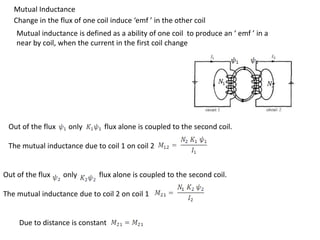 Mutual Inductance
Change in the flux of one coil induce ‘emf ’ in the other coil
Mutual inductance is defined as a ability of one coil to produce an ‘ emf ’ in a
near by coil, when the current in the first coil change
Out of the flux only flux alone is coupled to the second coil.
The mutual inductance due to coil 1 on coil 2
Out of the flux only flux alone is coupled to the second coil.
The mutual inductance due to coil 2 on coil 1
Due to distance is constant
 
