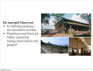 Ett exempel: Naturrum
    • En beﬁntlig paviljong i
       ett naturskönt område
    • Projektyta med fokus på
       hållbar utveckling,
       biologi, lokal historia och
       geograﬁ




onsdag, 2012 juni 27
 