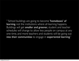 ” School buildings are going to become 'homebases' of
             learning, not the institutions where all learning happens.
             Buildings will get smaller and greener, student and teacher
             schedules will change to allow less people on campus at any
             one time, and more teachers and students will be going out
             into their communities to engage in experiential learning.”




onsdag, 2012 juni 27
 