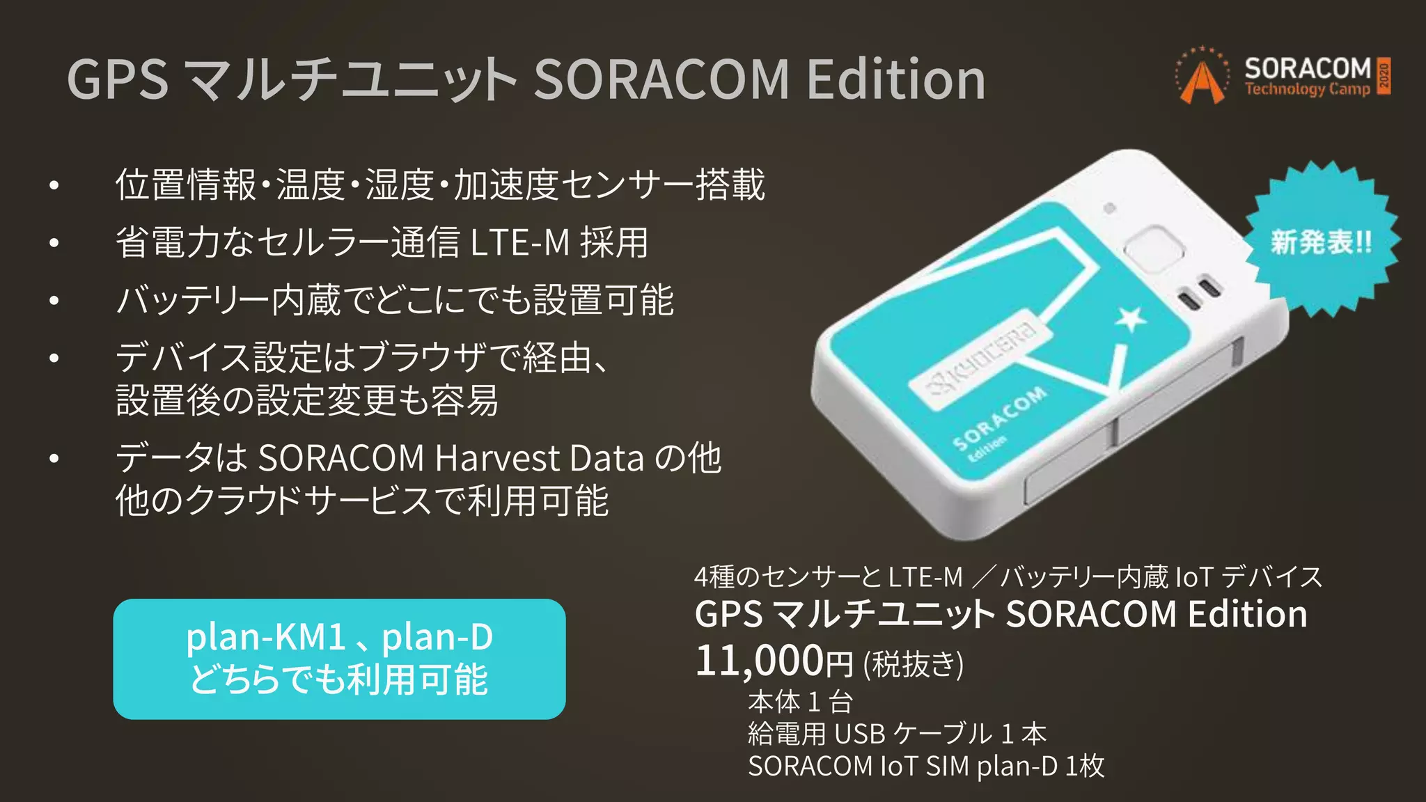 GPS マルチユニット SORACOM Edition
• 位置情報・温度・湿度・加速度センサー搭載
• 省電力なセルラー通信 LTE-M 採用
• バッテリー内蔵でどこにでも設置可能
• デバイス設定はブラウザで経由、
設置後の設定変更も容易
• データは SORACOM Harvest Data の他
他のクラウドサービスで利用可能
4種のセンサーと LTE-M ／バッテリー内蔵 IoT デバイス
GPS マルチユニット SORACOM Edition
11,000円 (税抜き)
本体 1 台
給電用 USB ケーブル 1 本
SORACOM IoT SIM plan-D 1枚
plan-KM1 、 plan-D
どちらでも利用可能
 