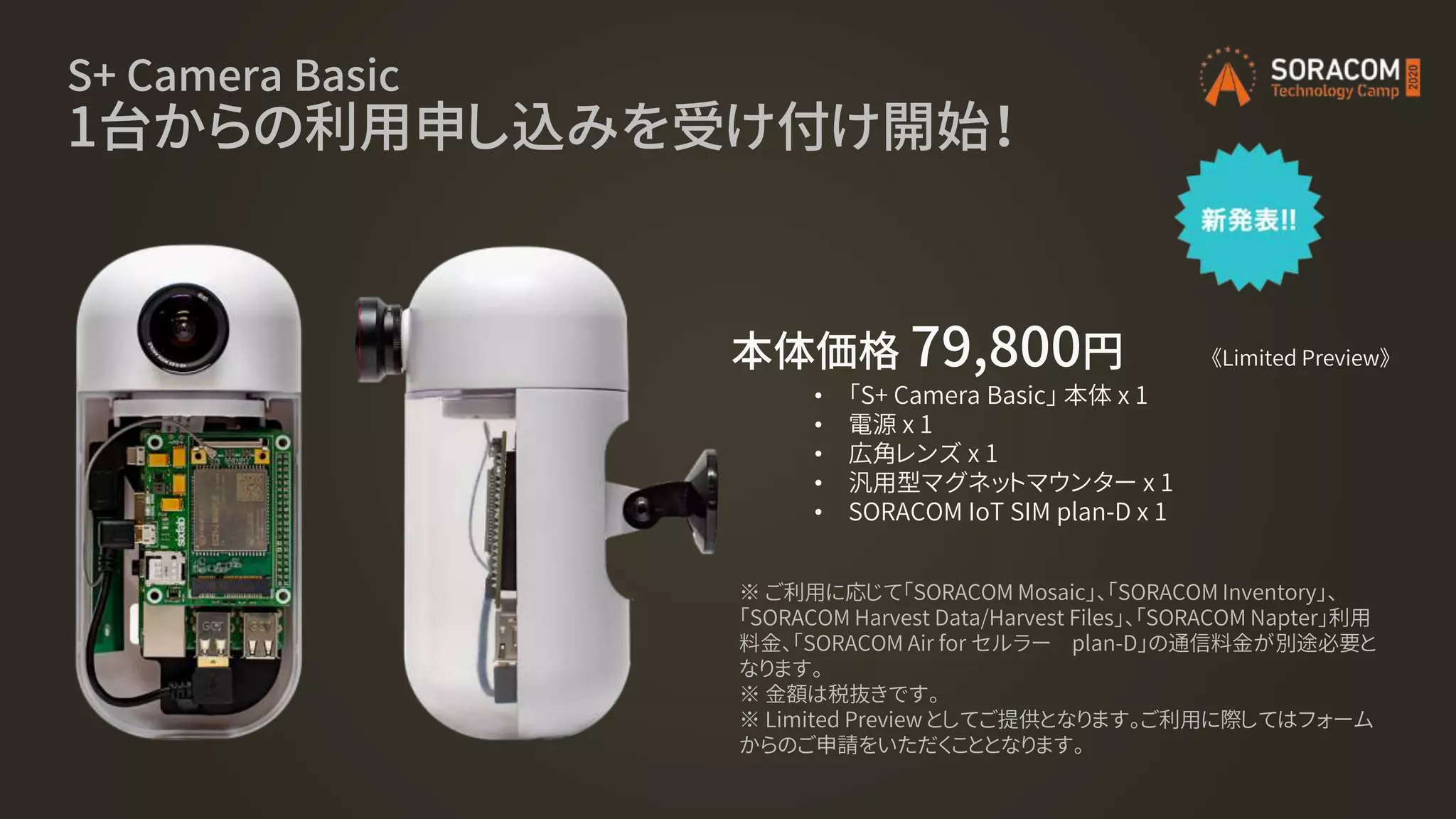 S+ Camera Basic
1台からの利用申し込みを受け付け開始！
本体価格 79,800円
• 「S+ Camera Basic」 本体 x 1
• 電源 x 1
• 広角レンズ x 1
• 汎用型マグネットマウンター x 1
• SORACOM IoT SIM plan-D x 1
《Limited Preview》
※ ご利用に応じて「SORACOM Mosaic」、「SORACOM Inventory」、
「SORACOM Harvest Data/Harvest Files」、「SORACOM Napter」利用
料金、「SORACOM Air for セルラー plan-D」の通信料金が別途必要と
なります。
※ 金額は税抜きです。
※ Limited Preview としてご提供となります。ご利用に際してはフォーム
からのご申請をいただくこととなります。
 