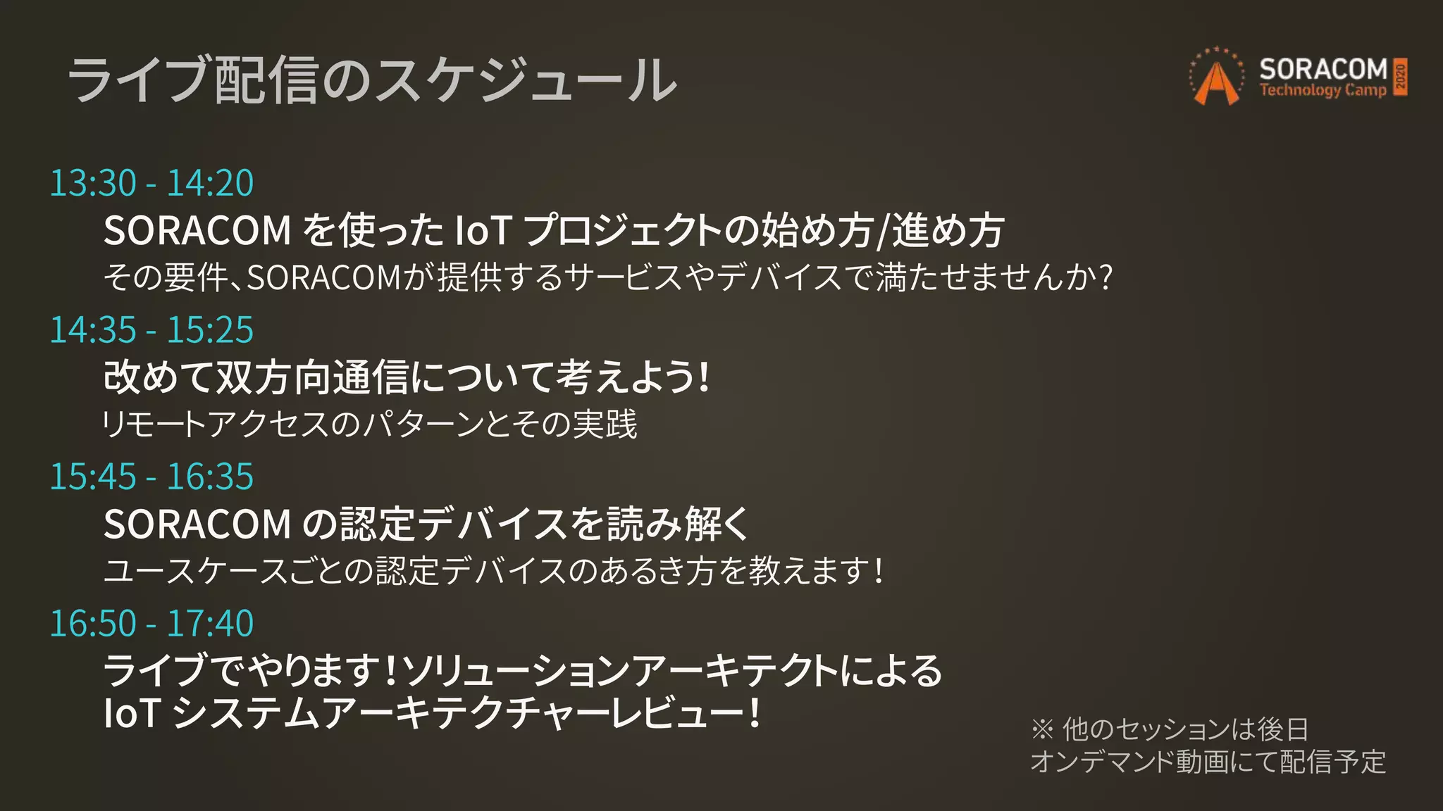 ライブ配信のスケジュール
13:30 - 14:20
SORACOM を使った IoT プロジェクトの始め方/進め方
その要件、SORACOMが提供するサービスやデバイスで満たせませんか?
14:35 - 15:25
改めて双方向通信について考えよう！
リモートアクセスのパターンとその実践
15:45 - 16:35
SORACOM の認定デバイスを読み解く
ユースケースごとの認定デバイスのあるき方を教えます！
16:50 - 17:40
ライブでやります！ソリューションアーキテクトによる
IoT システムアーキテクチャーレビュー！ ※ 他のセッションは後日
オンデマンド動画にて配信予定
 