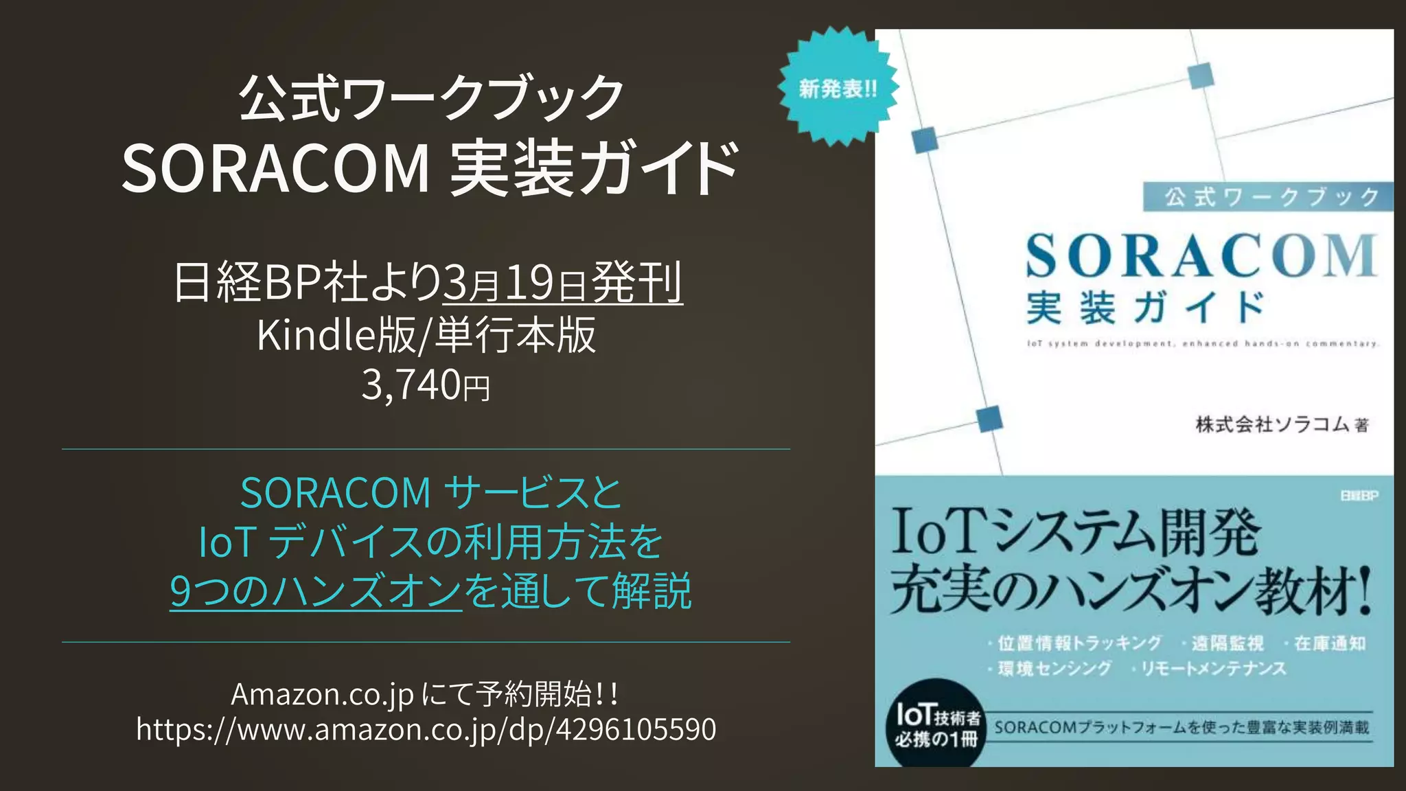 公式ワークブック
SORACOM 実装ガイド
日経BP社より3月19日発刊
Kindle版/単行本版
3,740円
SORACOM サービスと
IoT デバイスの利用方法を
9つのハンズオンを通して解説
Amazon.co.jp にて予約開始！！
https://www.amazon.co.jp/dp/4296105590
 
