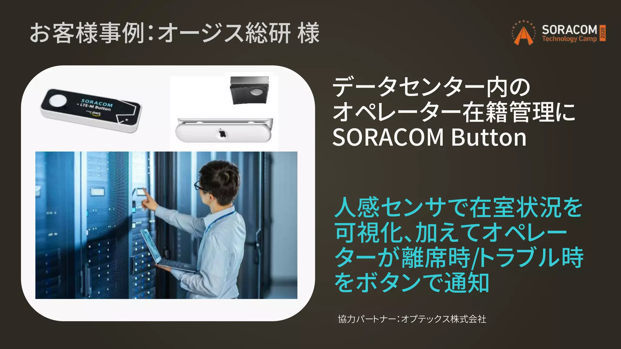 お客様事例：オージス総研 様
データセンター内の
オペレーター在籍管理に
SORACOM Button
協力パートナー：オプテックス株式会社
人感センサで在室状況を
可視化、加えてオペレー
ターが離席時/トラブル時
をボタンで通知
 