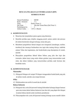 RENCANA PELAKSANAAN PEMBELAJARAN (RPP) 
KURIKULUM 2013 
Satuan Pendidikan : SD/MI 
Kelas / Semester : 1 /1 
Tema : Diriku (Tema 1) 
Sub Tema : Aku dan Teman Baru (Sub Tema 1) 
Pembelajaran ke : 2 
Alokasi waktu : 1 JP (1 x Menit) 
J. KOMPETENSI INTI 
· Menerima dan menjalankan ajaran agama yang dianutnya. 
· Memiliki perilaku jujur, disiplin, tanggung jawab, santun, peduli, dan percaya 
diri dalam berinteraksi dengan keluarga, teman dan guru. 
· Memahami pengetahuan faktual dengan cara mengamati [mendengar, melihat, 
membaca] dan menanya berdasarkan rasa ingin tahu tentang dirinya, makhluk 
ciptaan Tuhan dan kegiatannya, dan benda-benda yang dijumpainya di rumah, 
sekolah. 
· Menyajikan pengetahuan faktual dalam bahasa yang jelas dan logis dan 
sistematis, dalam karya yang estetis dalam gerakan yang mencerminkan anak 
sehat, dan dalam tindakan yang mencerminkan perilaku anak beriman dan 
berakhlak mulia. 
K. KOMPETENSI DASAR 
Matematika 
3.1. Mengenal bilangan asli sampai 99 dengan menggunakan benda-benda yang ada 
di sekitar rumah, sekolah, atau tempat bermain 
PPKn 
4.2. Melaksanakan tata tertib di rumah dan di sekolah 
Bahasa Indonesia 
3.4. Mengenal teks cerita diri/personal tentang keberadaan keluarga dengan bantuan 
guru atau teman dalam bahasa Indonesia lisan dan tulis yang dapat diisi dengan 
kosakata bahasa daerah untuk membantu pemahaman 
4.4. Menyampaikan teks cerita diri/personal tentang keluarga secara mandiri dalam 
 