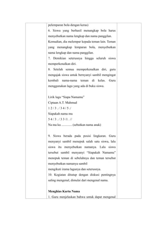 pelemparan bola dengan keras) 
6. Siswa yang berhasil menangkap bola harus 
menyebutkan nama lengkap dan nama panggilan. 
Kemudian, dia melempar kepada teman lain. Teman 
yang menangkap lemparan bola, menyebutkan 
nama lengkap dan nama panggilan. 
7. Demikian seterusnya hingga seluruh siswa 
memperkenalkan diri. 
8. Setelah semua memperkenalkan diri, guru 
mengajak siswa untuk bernyanyi sambil mengingat 
kembali nama-nama teman di kelas. Guru 
menggunakan lagu yang ada di buku siswa. 
Lirik lagu “Siapa Namamu” 
Ciptaan A.T. Mahmud 
1 2 / 3 . / 3 4 / 5 ./ 
Siapakah nama mu 
5 4 / 3 . / 3 3 /1 . // 
Na ma ku ............. (sebutkan nama anak) 
9. Siswa berada pada posisi lingkaran. Guru 
menyanyi sambil menepuk salah satu siswa, lalu 
siswa itu menyebutkan namanya. Lalu siswa 
tersebut sambil menyanyi “Siapakah Namamu” 
menepuk teman di sebelahnya dan teman tersebut 
menyebutkan namanya sambil 
mengikuti irama lagunya dan seterusnya. 
10. Kegiatan ditutup dengan diskusi pentingnya 
saling mengenal, dimulai dari mengenal nama. 
Menghias Kartu Nama 
1. Guru menjelaskan bahwa untuk dapat mengenal 
 