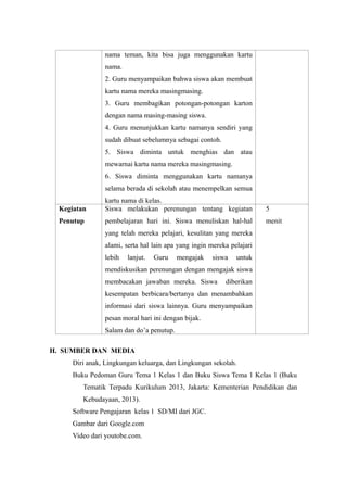 nama teman, kita bisa juga menggunakan kartu 
nama. 
2. Guru menyampaikan bahwa siswa akan membuat 
kartu nama mereka masingmasing. 
3. Guru membagikan potongan-potongan karton 
dengan nama masing-masing siswa. 
4. Guru menunjukkan kartu namanya sendiri yang 
sudah dibuat sebelumnya sebagai contoh. 
5. Siswa diminta untuk menghias dan atau 
mewarnai kartu nama mereka masingmasing. 
6. Siswa diminta menggunakan kartu namanya 
selama berada di sekolah atau menempelkan semua 
kartu nama di kelas. 
Kegiatan 
Penutup 
Siswa melakukan perenungan tentang kegiatan 
pembelajaran hari ini. Siswa menuliskan hal-hal 
yang telah mereka pelajari, kesulitan yang mereka 
alami, serta hal lain apa yang ingin mereka pelajari 
lebih lanjut. Guru mengajak siswa untuk 
mendiskusikan perenungan dengan mengajak siswa 
membacakan jawaban mereka. Siswa diberikan 
kesempatan berbicara/bertanya dan menambahkan 
informasi dari siswa lainnya. Guru menyampaikan 
pesan moral hari ini dengan bijak. 
Salam dan do’a penutup. 
5 
menit 
H. SUMBER DAN MEDIA 
Diri anak, Lingkungan keluarga, dan Lingkungan sekolah. 
Buku Pedoman Guru Tema 1 Kelas 1 dan Buku Siswa Tema 1 Kelas 1 (Buku 
Tematik Terpadu Kurikulum 2013, Jakarta: Kementerian Pendidikan dan 
Kebudayaan, 2013). 
Software Pengajaran kelas 1 SD/MI dari JGC. 
Gambar dari Google.com 
Video dari youtobe.com. 
 
