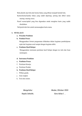 Bola plastik atau bola dari kertas bekas yang dibuat menjadi bentuk bola. 
Karton/kertas/kardus bekas yang sudah dipotong- potong dan diberi nama 
masing- masing siswa. 
Pensil warna/spidol yang bisa digunakan untuk menghias kartu yang sudah 
disediakan. 
Tali/peniti/alat lain untuk memasangkan kartu nama. 
I. PENILAIAN 
a. Prosedur Penilaian 
b. Penilain Proses 
Menggunakan format pengamatan dilakukan dalam kegiatan pembelajaran 
sejak dari kegiatan awal sampai dengan kegiatan akhir. 
c. Penilaian Hasil Belajar 
Menggunakan instrumen penilaian hasil belajar dengan tes tulis dan lisan 
(terlampir). 
d. Instrumen Penilaian 
e. Penilaian Proses 
f. Penilaian Kinerja. 
g. Penilaian Produk. 
h. Penilaian Hasil Belajar 
i. Pilihan ganda. 
j. Isian singkat. 
k. Esai atau uraian. 
Mengetahui 
Kepala Sekolah, 
Medan, Oktober 2014 
Guru Kelas 1 , 
 
