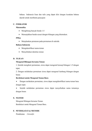 bahasa Indonesia lisan dan tulis yang dapat diisi dengan kosakata bahasa
daerah untuk membantu penyajian
C. INDIKATOR
Matematika
• Menghitung banyak benda 1-5
• Menunjukkan benda sesuai dengan bilangan yang ditentukan.
PPKn
• Menjalankan peraturan pada permainan di sekolah
Bahasa Indonesia
• Mengidentifikasi nama teman
• Menyebutkan identitas teman
D. TUJUAN
Mengenal Bilangan bersama Teman
1. Setelah mengikuti permainan, siswa dapat mengenal konsep bilangan 1-5 dengan
tepat.
2. Dengan melakukan permainan siswa dapat mengenal lambang bilangan dengan
benar.
Berdiskusi untuk Mengenal Teman Baru
• Dengan melakukan permainan, siswa dapat mengidentifikasi nama teman baru
dengan tepat.
• Setelah melakukan permainan siswa dapat menyebutkan nama temannya
dengan benar.
E. MATERI
Mengenal Bilangan bersama Teman.
Berdiskusi untuk Mengenal Teman Baru.
F. PENDEKATAN & METODE
Pendekatan : Scientific
 