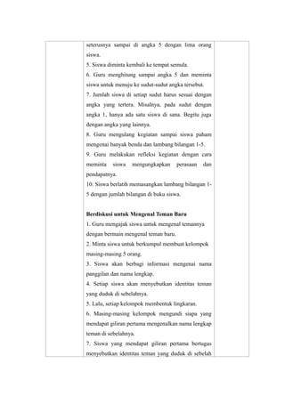 seterusnya sampai di angka 5 dengan lima orang
siswa.
5. Siswa diminta kembali ke tempat semula.
6. Guru menghitung sampai angka 5 dan meminta
siswa untuk menuju ke sudut-sudut angka tersebut.
7. Jumlah siswa di setiap sudut harus sesuai dengan
angka yang tertera. Misalnya, pada sudut dengan
angka 1, hanya ada satu siswa di sana. Begitu juga
dengan angka yang lainnya.
8. Guru mengulang kegiatan sampai siswa paham
mengenai banyak benda dan lambang bilangan 1-5.
9. Guru melakukan refleksi kegiatan dengan cara
meminta siswa mengungkapkan perasaan dan
pendapatnya.
10. Siswa berlatih memasangkan lambang bilangan 1-
5 dengan jumlah bilangan di buku siswa.
Berdiskusi untuk Mengenal Teman Baru
1. Guru mengajak siswa untuk mengenal temannya
dengan bermain mengenal teman baru.
2. Minta siswa untuk berkumpul membuat kelompok
masing-masing 5 orang.
3. Siswa akan berbagi informasi mengenai nama
panggilan dan nama lengkap.
4. Setiap siswa akan menyebutkan identitas teman
yang duduk di sebelahnya.
5. Lalu, setiap kelompok membentuk lingkaran.
6. Masing-masing kelompok mengundi siapa yang
mendapat giliran pertama mengenalkan nama lengkap
teman di sebelahnya.
7. Siswa yang mendapat giliran pertama bertugas
menyebutkan identitas teman yang duduk di sebelah
 