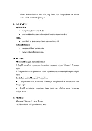 bahasa Indonesia lisan dan tulis yang dapat diisi dengan kosakata bahasa
daerah untuk membantu penyajian
L. INDIKATOR
Matematika
• Menghitung banyak benda 1-5
• Menunjukkan benda sesuai dengan bilangan yang ditentukan.
PPKn
• Menjalankan peraturan pada permainan di sekolah
Bahasa Indonesia
• Mengidentifikasi nama teman
• Menyebutkan identitas teman
M. TUJUAN
Mengenal Bilangan bersama Teman
1. Setelah mengikuti permainan, siswa dapat mengenal konsep bilangan 1-5 dengan
tepat.
2. Dengan melakukan permainan siswa dapat mengenal lambang bilangan dengan
benar.
Berdiskusi untuk Mengenal Teman Baru
• Dengan melakukan permainan, siswa dapat mengidentifikasi nama teman baru
dengan tepat.
• Setelah melakukan permainan siswa dapat menyebutkan nama temannya
dengan benar.
N. MATERI
Mengenal Bilangan bersama Teman.
Berdiskusi untuk Mengenal Teman Baru.
 