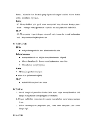 bahasa. Indonesia lisan dan tulis yang dapat diisi dengan kosakata bahasa daerah
untuk membantu penyajian.
PJOK
4.3 Mempraktikkan pola gerak dasar manipulatif yang dilandasi konsep gerak
dalam berbagai bentuk permainan sederhana dan atau permainan tradisional.
SBdP
4.1. Menggambar ekspresi dengan mengolah garis, warna dan bentuk berdasarkan
hasil pengamatan di lingkungan sekitar.
C. INDIKATOR
PPKn
• Menjalankan peraturan pada permainan di sekolah.
Bahasa Indonesia
• Memperkenalkan diri dengan menyebutkan nama lengkap.
• Memperkenalkan diri dengan menyebutkan nama panggilan.
• Menyebutkan nama temannya.
PJOK
• Melakukan gerakan melempar.
• Melakukan gerakan menangkap.
SBdP
• Memberi hiasan pada kartu nama.
D. TUJUAN
1. Setelah mengikuti permainan lembar bola, siswa dapat memperkenalkan diri
dengan menyebutkan nama panggilan secara benar.
2. Dengan melakukan permainan siswa dapat menyebutkan nama lengkap dengan
benar.
3. Setelah mendengarkan penjelasan guru, siswa dapat menghias kartu nama
dengan rapi.
E. MATERI
 
