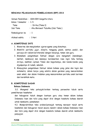 AlumniPPSKependidikan UNMULSamarinda http://rokhmaninstitute.blogspot.com/
RENCANA PELAKSANAAN PEMBELAJARAN (RPP) 2013
Satuan Pendidikan : SDN 004 Sangatta Utara
Kelas / Semester : 1 /1
Tema : Diriku (Tema 1)
Sub Tema : Aku Merawat Tubuhku (Sub Tema )
Pembelajaran ke : 1
Alokasi waktu : 1 Hari
A. KOMPETENSI INTI
1. Menerima dan menjalankan ajaran agama yang dianutnya.
2. Memiliki perilaku jujur, disiplin, tanggung jawab, santun, peduli, dan
percaya diri dalam berinteraksi dengan keluarga, teman dan guru.
3. Memahami pengetahuan faktual dengan cara mengamati [mendengar,
melihat, membaca] dan menanya berdasarkan rasa ingin tahu tentang
dirinya, makhluk ciptaan Tuhan dan kegiatannya, dan benda-benda yang
dijumpainya di rumah, sekolah.
4. Menyajikan pengetahuan faktual dalam bahasa yang jelas dan logis dan
sistematis, dalam karya yang estetis dalam gerakan yang mencerminkan
anak sehat, dan dalam tindakan yang mencerminkan perilaku anak beriman
dan berakhlak mulia.
B. KOMPETENSI DASAR
Bahasa Indonesia
3.2. Mengenal teks petunjuk/arahan tentang perawatan tubuh serta
pemeliharaan kesehatan
dan kebugaran tubuh dengan bantuan guru atau teman dalam bahasa
Indonesia lisan dan tulis yang dapat diisi dengan kosakata bahasa daerah
untuk membantu pemahaman
4.2. Mempraktikkan teks arahan/petunjuk tentang merawat tubuh serta
kesehatan dan kebugaran tubuh secara mandiri dalam bahasa Indonesia lisan
dan tulis yang dapat diisi dengan kosakata bahasa daerah untuk membantu
penyajian
PJOK
 