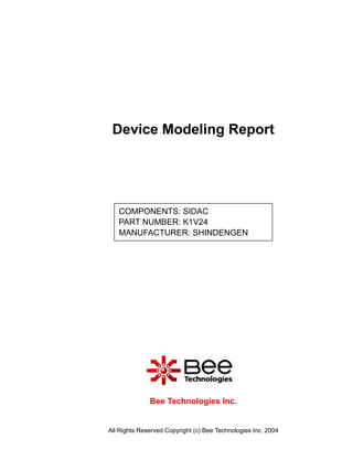 Device Modeling Report




   COMPONENTS: SIDAC
   PART NUMBER: K1V24
   MANUFACTURER: SHINDENGEN




              Bee Technologies Inc.


All Rights Reserved Copyright (c) Bee Technologies Inc. 2004
 