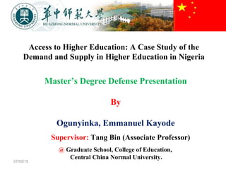 Access to Higher Education: A Case Study of the
Demand and Supply in Higher Education in Nigeria
07/05/15
Master’s Degree Defense Presentation
By
Ogunyinka, Emmanuel Kayode
Supervisor: Tang Bin (Associate Professor)
@ Graduate School, College of Education,
Central China Normal University.
 