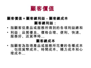 顧客價值   顧客價值＝顧客總利益－顧客總成本 顧客總利益： 指顧客從產品或服務所得到的各項利益總和 利益：品質優良、價格合理、便利、快速、服務好、送貨準時… 顧客總成本 指顧客為取得產品或服務所花費的各種成本，包括貨幣成本、時間成本、精力成本和心理成本… 