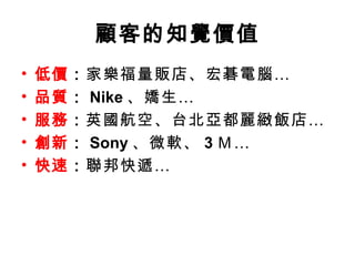 顧客的知覺價值 低價 ： 家樂福量販店、宏碁電腦… 品質 ： Nike 、嬌生… 服務 ： 英國航空、台北亞都麗緻飯店… 創新 ： Sony 、微軟、 3 Ｍ… 快速 ： 聯邦快遞… 