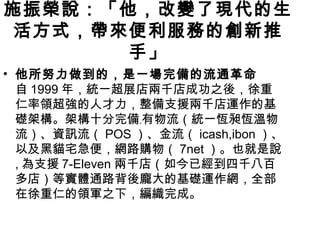 施振榮說：「他，改變了現代的生
 活方式，帶來便利服務的創新推
       手」
• 他所努力做到的，是一場完備的流通革命
  自 1999 年，統一超展店兩千店成功之後，徐重
  仁率領超強的人才力，整備支援兩千店運作的基
  礎架構。架構十分完備﹐有物流（統一恆昶恆溫物
  流）、資訊流（ POS ）、金流（ icash,ibon ）、
  以及黑貓宅急便，網路購物（ 7net ）。也就是說
  , 為支援 7-Eleven 兩千店（如今已經到四千八百
  多店）等實體通路背後龐大的基礎運作網，全部
  在徐重仁的領軍之下，編織完成。
 