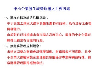 中小企業發生經營危機之主要因素

一、過度自信及缺乏危機意識：
 中小企業之創立大都不具備生產 特有技術，及有良好之市場
 開發能力。
 由於對自己技術或未來市場之高度信心，很多的中小企業在
 經營上經常有冒進的行為。
二、無財務管理規劃觀念：
 未建立完整之財務會計管理制度，財務報表不切實際，且中
 小企業大都屬家族企業且經營型態係非專業的獨裁特性，經
 常財務管理顯得毫無章法。
 