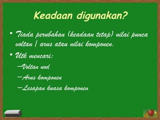 Keadaan digunakan? Tiada perubahan (keadaan tetap) nilai punca voltan / arus atau nilai komponen. Utk mencari: Voltan nod Arus komponen Lesapan kuasa komponen  