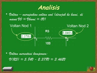 Analisis Voltan – merupakan voltan nod (dirujuk ke bumi, di mana V0 = Vbumi = 0V) Voltan merentasi komponen: V(R3) = 5.84V - 2.378V = 3.462V Voltan Nod 1 Voltan Nod 2 