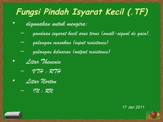 Fungsi Pindah Isyarat Kecil (.TF) digunakan untuk mengira:  gandaan isyarat kecil arus terus ( small-signal dc gain ),  galangan masukan ( input resistance ) galangan keluaran ( output resistance )   Litar Thevenin VTH ; RTH Litar Norton IN ; RN 17 Jan 2011 