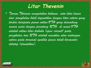 Litar Thevenin Teorem Thévenin menyatakan bahawa, satu litar linear dua-pangkalan boleh digantikan dengan litar setara yang terdiri daripada punca voltan VTH yang disambung secara sesiri dengan perintang RTH, di mana VTH adalah voltan litar terbuka (open-circuit) pada pangkalan dan RTH adalah masukan atau rintangan setara pada terminal apabila punca tidak bersandar ditutup (dimatikan). 