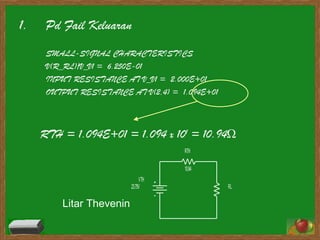 Pd Fail Keluaran SMALL-SIGNAL CHARACTERISTICS V(R_RL)/V_V1 =  6.250E-01 INPUT RESISTANCE AT V_V1 =  2.000E+01 OUTPUT RESISTANCE AT V(2,4) =  1.094E+01 RTH = 1.094E+01 = 1.094 x 10 1  = 10.94 Ω Litar Thevenin 