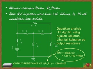 Mencari rintangan Norton, R_Norton Nilai RL dijadikan nilai besar (cth: 100meg, 1g, 1t) utk mewakilkan litar terbuka. Dapatkan analisis .TF dgn RL sebg rujukan keluaran. Lihat fail keluaran pd output resistance OUTPUT RESISTANCE AT V(R_RL) =  1.860E+02   RN =  1.860E+02  = 1.86 X 102 =186    