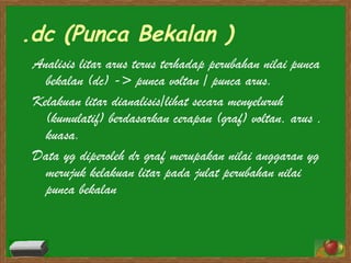 .dc (Punca Bekalan ) Analisis litar arus terus terhadap perubahan nilai punca bekalan (dc) -> punca voltan / punca arus. Kelakuan litar dianalisis/lihat secara menyeluruh (kumulatif) berdasarkan cerapan (graf) voltan, arus , kuasa. Data yg diperoleh dr graf merupakan nilai anggaran yg merujuk kelakuan litar pada julat perubahan nilai punca bekalan  