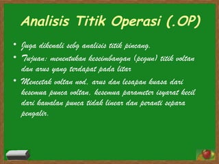 Analisis Titik Operasi (.OP) Juga dikenali sebg analisis titik pincang. Tujuan: menentukan keseimbangan (pegun) titik voltan dan arus yang terdapat pada litar   Mencetak voltan nod, arus dan lesapan kuasa dari kesemua punca voltan, kesemua parameter isyarat kecil dari kawalan punca tidak linear dan peranti separa pengalir. 