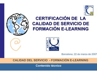 1
CALIDAD DEL SERVICIO - FORMACIÓN E-LEARNING
Contenido técnico
CERTIFICACICERTIFICACIÓÓN DE LAN DE LA
CALIDAD DE SERVICIO DECALIDAD DE SERVICIO DE
FORMACIFORMACIÓÓN EN E--LEARNINGLEARNING
Barcelona, 22 de marzo de 2007
 