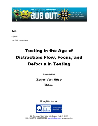 K2
Keynote
5/7/2014 10:00:00 AM
Testing in the Age of
Distraction: Flow, Focus, and
Defocus in Testing
Presented by:
Zeger Van Hese
Z-sharp
Brought to you by:
340 Corporate Way, Suite 300, Orange Park, FL 32073
888-268-8770 ∙ 904-278-0524 ∙ sqeinfo@sqe.com ∙ www.sqe.com
 
