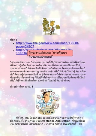 ที่มา :
• http://www.thaigoodview.com/node/17030?
page=0%2C7
• http://www.slideshare.net/Zikkapoo/ss-
13963683
โครงงานพัฒนาเกม โครงงานประเภทนี้เป็นโครงงานพัฒนาซอฟต์แวร์เกม
เพื่อความรู้หรือเพื่อความ เพลิดเพลิน เกมที่พัฒนาควรจะเป็นเกมที่ไม่
รุนแรง เน้นการใช้สมองเพื่อฝึกคิดอย่างมีหลักการ โครงงานประเภทนี้จะมี
การออกแบบลักษณะและกฎเกณฑ์การเล่น เพื่อให้น่าสนใจแก่ผู้เล่น พร้อม
ทั้งให้ความรู้สอดแทรกไปด้วย ผู้พัฒนาควรจะได้ทำาการสำารวจและรวบรวม
ข้อมูลเกี่ยวกับเกมต่างๆ ที่มีอยู่ทั่วไป และนำามาปรับปรุงหรือพัฒนาขึ้นใหม่
เพื่อให้เป็นเกมที่แปลกใหม่ และน่าสนใจแก่ผู้เล่นกลุ่มต่างๆ
ตัวอย่างโครงงาน 1
ชื่อโครงงาน โปรแกรมประยุกต์พจนานุกรมสำาหรับโทรศัพท์
มือถือบนพื้นฐานภาพ ประเภท Mobile Application ชื่อผู้ทำาโครง
งาน นาย วรพงศ์ โรจน์เรืองมาศ , นางสาว ศุภิสรา จันทราภิสิทธิ์ ชื่อ
“โครงงานประเภท การพัฒนา
”โปรแกรมประยุกต์
 