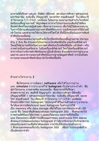 อาจารย์ที่ปรึกษา ผศ.ดร. รัชลิดา ลิปิกรณ์ สถาบันการศึกษา จุฬาลงกรณ์
มหาวิทยาลัย ระดับชั้น ปริญญาตรี หมวดวิชา คอมพิวเตอร์ วัน/เดือน/ปี
ทำาโครงงาน 1/1/2541 บทคัดย่อ โปรแกรม พจนานุกรมสำาหรับโทรศัพท์
มือถือบนพื้นฐานภาพนี้ ได้ถูกพัฒนามาจากโปรแกรมแบบเดิมที่ผู้ใช้ต้อง
พิมพ์คำาศัพท์โดยกดปุ่มตัวเลข เพื่อหาความหมาย เพื่อให้ผู้ใช้สะดวกสบาย
ในการใช้งานเพียงแค่ถ่ายภาพคำาศัพท์ที่ต้องการ รวมถึงระบบการใช้งานที่
เข้าใจง่าย และสามารถใช้งานได้จากที่ใดก็ได้ ทั้งนี้ยังคงมีรูปแบบการพิมพ์
คำาศัพท์แบบเดิมอยู่
โปรแกรมพจนานุกรมสำาหรับโทรศัพท์มือถือบนพื้นฐานภาพ ประกอบ
ด้วย 2 ส่วน คือ ส่วนของโปรแกรมบนโทรศัพท์มือถือ และส่วนเซิร์ฟเวอร์
โดยผู้ใช้สามารถคีย์หรือถ่ายภาพคำาศัพท์บนโทรศัพท์มือถือ แล้วส่งคำา หรือ
ภาพถ่ายนั้นผ่านเครือข่าย ไปยังเครื่องเซิร์ฟเวอร์ โดยให้เครื่องเซิร์ฟเวอร์
ทำาการวิเคราะห์ภาพคำาศัพท์ออกมาเป็นตัวอักษร ด้วยหลักการการประมวล
ผลภาพ และหาความหมายคำาศัพท์นั้นจากฐานข้อมูลคำาศัพท์ จากนั้นจึงส่ง
ความหมายของคำาศัพท์กลับมายังโทรศัพท์มือถือ
ตัวอย่างโครงงาน 2
ชื่อโครงงาน การพัฒนา software เพื่อใช้ในการอ่าน
และ simulate การประยุกต์ใช้ hologram กับบัตรประจำาตัว ชื่อ
ผู้ทำาโครงงาน นายดาษพิช ทองนพเนื้อ ชื่ออาจารย์ที่ปรึกษา
ศาสตราจารย์ ดร. สมศักดิ์ ปัญญาแก้ว สถาบันการศึกษา นิติระดับ
ปริญญาตรีปีที่ 1 จุฬาลงกรณ์มหาวิทยาลัย ระดับชั้น ปริญญาตรี หมวด
วิชา คอมพิวเตอร์ วัน/เดือน/ปี ทำาโครงงาน 1/1/2541 บทคัดย่อ
ปัจจุบันได้มีการนำา hologram ไปประยุกต์ใช้ในงานด้านต่าง ๆ มากมาย
จึงได้แนวความคิดประยุกต์ laser hologram ในด้านการใช้
เป็น memory หรือ data storage เพื่อใช้ในการทำาบัตรประจำาตัว (ID
card) ขึ้น โดยอาศัยลักษณะเด่นของ hologram 360 ซึ่งสามารถให้
ภาพสามมิติที่มองได้จากทุก ๆ มุมมองโดยรอบ และภาพที่เกิดเป็น
แบบ Dynamics เมื่อมีการเปลี่ยนมุมการมอง และตำาแหน่ง film ลอดจน
ลักษณะการปลอมแปลงของ hologram ทำาได้ยากจึงนำามาเก็บรักษาความ
ปลอดภัยและความเชื่อถือได้ของบัตร งานวิจัยนี้จึงประกอบด้วยการ
1.ศึกษาและทดลองเกี่ยวกับ hologram 360 เพื่อนำาไปประยุกต์สร้าง
เป็นบัตรประจำาตัว
 