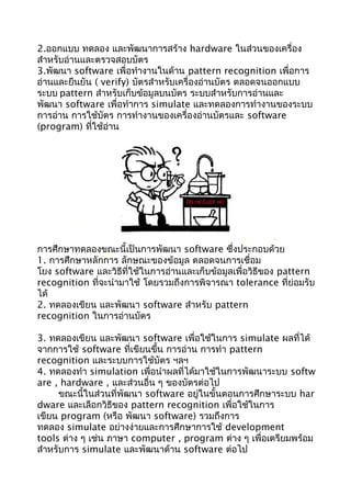 2.ออกแบบ ทดลอง และพัฒนาการสร้าง hardware ในส่วนของเครื่อง
สำาหรับอ่านและตรวจสอบบัตร
3.พัฒนา software เพื่อทำางานในด้าน pattern recognition เพื่อการ
อ่านและยืนยัน ( verify) บัตรสำาหรับเครื่องอ่านบัตร ตลอดจนออกแบบ
ระบบ pattern สำาหรับเก็บข้อมูลบนบัตร ระบบสำาหรับการอ่านและ
พัฒนา software เพื่อทำาการ simulate และทดลองการทำางานของระบบ
การอ่าน การใช้บัตร การทำางานของเครื่องอ่านบัตรและ software
(program) ที่ใช้อ่าน
การศึกษาทดลองขณะนี้เป็นการพัฒนา software ซึ่งประกอบด้วย
1. การศึกษาหลักการ ลักษณะของข้อมูล ตลอดจนการเชื่อม
โยง software และวิธีที่ใช้ในการอ่านและเก็บข้อมูลเพื่อวิธีของ pattern
recognition ที่จะนำามาใช้ โดยรวมถึงการพิจารณา tolerance ที่ย่อมรับ
ได้
2. ทดลองเขียน และพัฒนา software สำาหรับ pattern
recognition ในการอ่านบัตร
3. ทดลองเขียน และพัฒนา software เพื่อใช้ในการ simulate ผลที่ได้
จากการใช้ software ที่เขียนขึ้น การอ่าน การทำา pattern
recognition และระบบการใช้บัตร ฯลฯ
4. ทดลองทำา simulation เพื่อนำาผลที่ได้มาใช้ในการพัฒนาระบบ softw
are , hardware , และส่วนอื่น ๆ ของบัตรต่อไป
ขณะนี้ในส่วนที่พัฒนา software อยู่ในขั้นตอนการศึกษาระบบ har
dware และเลือกวิธีของ pattern recognition เพื่อใช้ในการ
เขียน program (หรือ พัฒนา software) รวมถึงการ
ทดลอง simulate อย่างง่ายและการศึกษาการใช้ development
tools ต่าง ๆ เช่น ภาษา computer , program ต่าง ๆ เพื่อเตรียมพร้อม
สำาหรับการ simulate และพัฒนาด้าน software ต่อไป
 
