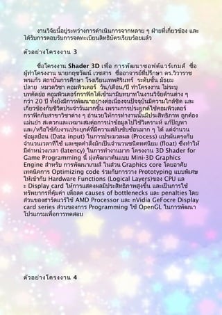 งานวิจัยนี้อยู่ระหว่างการดำาเนินการจากหลาย ๆ ฝ่ายที่เกี่ยวข้อง และ
ได้รับการตอบรับการจดทะเบียนลิทธิบัตรเรียบร้อยแล้ว
ตัวอย่างโครงงาน 3
ชื่อโครงงาน Shader 3D เพื่อ การพัฒนาซอฟต์แวร์เกมส์ ชื่อ
ผู้ทำาโครงงาน นายกฤชวัฒน์ เวชสาร ชื่ออาจารย์ที่ปรึกษา ดร.วิวาราช
พรแก้ว สถาบันการศึกษา โรงเรียนเทพศิรินทร์ ระดับชั้น มัธยม
ปลาย หมวดวิชา คอมพิวเตอร์ วัน/เดือน/ปี ทำาโครงงาน ไม่ระบุ
บทคัดย่อ คอมพิวเตอร์กราฟิกได้เข้ามามีบทบาทในงานวิจัยด้านต่าง ๆ
กว่า 20 ปี ทั้งยังมีการพัฒนาอย่างต่อเนื่องจนปัจจุบันมีความใกล้ชิด และ
เกี่ยวข้องกับชีวิตประจำาวันมากขึ้น เพราะการประยุกต์ใช้คอมพิวเตอร์
กราฟิกกับสาขาวิชาต่าง ๆ อำานวยให้การทำางานนั้นมีประสิทธิภาพ ถูกต้อง
แม่นยำา สะดวกและเหมาะสมต่อการนำาข้อมูลไปใช้วิเคราะห์ แก้ปัญหา
และ/หรือใช้กับงานประยุกต์ที่มีความสลับซับซ้อนมาก ๆ ได้ แต่จำานวน
ข้อมูลป้อน (Data input) ในการประมวลผล (Process) แปรผันตรงกับ
จำานวนเวลาที่ใช้ และชุดคำาสั่งมักเป็นจำานวนชนิดทศนิยม (float) ซึ่งทำาให้
มีค่าหน่วงเวลา (latency) ในการทำางานมาก โครงงาน 3D Shader for
Game Programming นี้ มุ่งพัฒนาต้นแบบ Mini-3D Graphics
Engine สำาหรับ การพัฒนาเกมส์ ในส่วน Graphics core โดยอาศัย
เทคนิคการ Optimizing code ร่วมกับการวาง Prototyping แบบพิเศษ
ให้เข้ากับ Hardware Functions (Logical Layers)ของ CPU แล
ะ Display card ให้การแสดงผลมีประสิทธิภาพสูงขึ้น และเป็นการใช้
ทรัพยากรที่คุ้มค่า เพื่อลด causes of bottlenecks และ penalties โดย
ส่วนของฮาร์ดแวร์ใช้ AMD Processor และ nVidia GeFocre Display
card series ส่วนของการ Programming ใช้ OpenGL ในการพัฒนา
โปรแกรมเพื่อการทดสอบ
ตัวอย่างโครงงาน 4
 