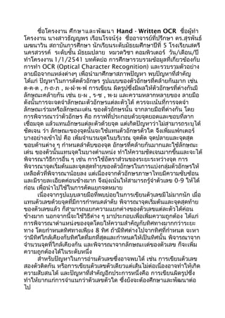 ชื่อโครงงาน ศึกษาและพัฒนา Hand - Written OCR ชื่อผู้ทำา
โครงงาน นางสาวธัญญพร เรือนโรจน์รุ่ง ชื่ออาจารย์ที่ปรึกษา ดร.สุรพันธ์
เมฆนาวิน สถาบันการศึกษา นักเรียนระดับมัธยมศึกษาปีที่ 5 โรงเรียนสตรี
นครสวรรค์ ระดับชั้น มัธยมปลาย หมวดวิชา คอมพิวเตอร์ วัน/เดือน/ปี
ทำาโครงงาน 1/1/2541 บทคัดย่อ การศึกษารวบรวมข้อมูลที่เกี่ยวข้องกับ
การทำา OCR (Optical Character Recognition) และรวบรวมตัวอย่าง
ลายมือจากแหล่งต่างๆ เพื่อนำามาศึกษาสภาพปัญหา พบปัญหาที่สำาคัญ
ได้แก่ ปัญหาในการตัดตัวอักษร รูปแบบของตัวอักษรที่คล้ายกันมาก เช่น
ด-ค-ต , ก-ถ-ภ , ผ-ฝ-พ-ฟ การเขียน ผิดรูปซึ่งมีผลให้ตัวอักษรที่ต่างกันมี
ลักษณะคล้ายกัน เช่น ย-ผ , ร-ช , พ-ม และความหลากหลายของ ลายมือ
ดังนั้นการจะจดจำาลักษณะตัวอักษรแต่ละตัวได้ ควรจะเน้นที่การจดจำา
ลักษณะร่วมหรือลักษณะเด่น ของตัวอักษรนั้น จากลายมือที่ต่างกัน โดย
การพิจารณาว่าตัวอักษร คือ กราฟที่ประกอบด้วยจุดยอดและขอบที่ลาก
เชื่อมจุด แล้วแทนอักษรแต่ละตัวด้วยจุด แต่เกิดปัญหาว่าไม่สามารถระบุได้
ชัดเจน ว่า ลักษณะของจุดนั้นจะใช้แทนตัวอักษรตัวใด จึงเพิ่มแฟกเตอร์
บางอย่างเข้าไป คือ เพิ่มจำานวนจุดในบริเวณ จุดตัด จุดปลายและจุดสุด
ขอบด้านต่าง ๆ กำาหนดลำาดับของจุด อักษรที่คล้ายกันมากและใช้ลักษณะ
เด่น ของตัวนั้นแทนจุดในบางตำาแหน่ง ทำาให้ความชัดเจนมากขึ้นและจะได้
พิจารณาวิธีการอื่น ๆ เช่น การใช้อัตราส่วนของระยะระหว่างจุด การ
พิจารณาจุดเริ่มต้นและจุดสุดท้ายของตัวอักษรในการแบ่งกลุ่มตัวอักษรให้
เหลือตัวที่พิจารณาน้อยลง แต่เนื่องจากตัวอักษรภาษาไทยมีความซับซ้อน
และมีรายละเอียดค่อนข้างมาก จึงมุ่งเน้นให้สามารถรู้จำาตัวเลข 0-9 ให้ได้
ก่อน เพื่อนำาไปใช้ในการคัดแยกจดหมาย
เนื่องจากรูปแบบลายมือที่พบบ่อยในการเขียนตัวเลขมีไม่มากนัก เมื่อ
แทนตัวเลขด้วยจุดที่มีการกำาหนดลำาดับ พิจารณาจุดเริ่มต้นและจุดสุดท้าย
ของตัวเลขแล้ว ก็สามารถแยกความแยกต่างของตัวเลขแต่ละตัวได้ค่อน
ข้างมาก นอกจากนี้จะใช้วิธีต่าง ๆ มาประกอบเพื่อเพิ่มความถูกต้อง ได้แก่
การพิจารณาตำาแหน่งของจุดโดยให้ความสำาคัญกับทิศทางมากกว่าระยะ
ทาง โดยกำาหนดทิศทางเพียง 8 ทิศ ถ้ามีทิศต่างไปจากทิศที่กำาหนด จะหา
ว่ามีทิศใกล้เคียงกับทิศใดที่มกที่สุดและกำาหนดให้เป็นทิศนั้น พิจารณาจาก
จำานวนจุดที่ใกล้เคียงกัน และพิจารณาจากลักษณะเด่ของตัวเลข ก็จะเพิ่ม
ความถูกต้องได้ในระดับหนึ่ง
สำาหรับปัญหาในการอ่านตัวเลขซึ่งอาจพบได้ เช่น การเขียนตัวเลข
สองตัวติดกัน หรือการเขียนตัวเลขตัวเดียวแต่เส้นไม่ต่อเนื่องอาจทำาให้เกิด
ความสับสนได้ และปัญหาที่สำาคัญอีกประการหนึ่งคือ การเขียนผิดรูปซึ่ง
ทำาให้ยากแก่การจำาแนกว่าตัวเลขตัวใด ซึ่งยังจะต้องศึกษาและพัฒนาต่อ
ไป
 