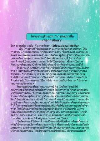 โครงงานพัฒนาสื่อเพื่อการศึกษา (Educational Media)
เป็นโครงงานทีใช้คอมพิวเตอร์ในการผลิตสื่อเพื่อการศึกษา โดย
การสร้างโปรแกรมบทเรียน หรือหน่วยการเรียน ซึ่งอาจจะต้องมีภาคแบบ
ฝึกหัด บททบทวนและคำาถามคำาตอบไว้พร้อม ผู้เรียนสามารถเรียนแบบราย
บุคคลหรือรายกลุ่ม การสอนโดยใช้คอมพิวเตอร์ช่วยนี้ ถือว่าเครื่อง
คอมพิวเตอร์เป็นอุปกรณ์การสอน ไม่ใช่เป็นครูผู้สอน ซึ่งอาจเป็นการ
พัฒนาบทเรียนแบบ Online ให้นักเรียนเข้ามาศึกษาด้วยตนเองก็ได้
โครงงานประเภทนี้สามารถพัฒนาขึ้นเพื่อใช้ประกอบการสอนในวิชา
ต่าง ๆ ไม่ว่าจะเป็นสาขาคอมพิวเตอร์ วิชาคณิตศาสตร์ วิชาวิทยาศาสตร์
วิชาสังคม วิชาชีพอื่น ๆ ฯลฯ โดยนักเรียนอาจคัดเลือกหัวข้อที่นักเรียน
ทั่วไปที่ทำาความเข้าใจยาก มาเป็นหัวข้อในการพัฒนาโปรแกรมบทเรียน
ตัวอย่าง เช่น โปรแกรมสอนวิธีการใช้งาน ระบบสุริยะจักรวาล โปรแกรม
แบบทดสอบวิชาต่าง ๆ
ลักษณะเด่นของโครงงานประเภทนี้ คือ เป็นโครงงานที่ใช้
คอมพิวเตอร์ในการผลิตสื่อเพื่อการศึกษา โดยการสร้างโปรแกรมบทเรียน
หรือหน่วยการเรียน ซึ่งอาจจะต้องมีภาคแบบฝึกหัด บททบทวน และคำาถาม
คำาตอบไว้พร้อม ผู้เรียนสามารถเรียนแบบรายบุคคลหรือรายกลุ่มการสอน
โดยใช้คอมพิวเตอร์ช่วยสอนนี้ ถือว่าคอมพิวเตอร์เป็นอุปกรณ์การสอน ซึ่ง
อาจเป็นการพัฒนาบทเรียนแบบออนไลน์ ให้ผู้เรียนเข้ามาศึกษาด้วยตนเอง
ก็ได้ โครงงานประเภทนี้สามารถพัฒนาขึ้นเพื่อใช้ประกอบการสอนในวิชา
ต่างๆ โดยผู้เรียนอาจคัดเลือกเนื้อหาที่เข้าใจยาก มาเป็นหัวข้อในการ
พัฒนาสื่อเพื่อการศึกษา ตัวอย่างโครงงาน เช่น การเคลื่อนที่แบบโปรเจ็ก
ไตล์ ระบบสุริยะจักรวาล ตัวแปรต่างๆ ที่มีผลต่อการชำากิ่งกุหลาบ หลัก
ภาษาไทย และสถานที่สำาคัญของประเทศไทย เป็นต้น
เป็นโครงงานที่ใช้คอมพิวเตอร์ในการผลิตสื่อเพื่อการศึกษาโดยการ
สร้างโปรแกรมบทเรียนหรือหน่วยการเรียน ซึ่งอาจจะต้องมีภาคแบบฝึกหัด
บททบทวน และคำาถามคำาตอบไว้พร้อม ผู้เรียนสามารถเรียนแบบรายบุคคล
หรือรายกลุ่มการสอน โดยใช้คอมพิวเตอร์ช่วยสอนนี้ ถือว่าคอมพิวเตอร์
“โครงงานประเภท การพัฒนาสื่อ
”เพื่อการศึกษา
 