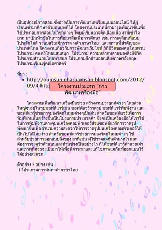 เป็นอุปกรณ์การสอน ซึ่งอาจเป็นการพัฒนาบทเรียนแบบออนไลน์ ให้ผู้
เรียนเข้ามาศึกษาด้วยตนเองก็ได้ โครงงานประเภทนี้สามารถพัฒนาขึ้นเพื่อ
ใช้ประกอบการสอนในวิชาต่างๆ โดยผู้เรียนอาจคัดเลือกเนื้อหาที่เข้าใจ
ยาก มาเป็นหัวข้อในการพัฒนาสื่อเพื่อการศึกษา เช่น การเคลื่อนที่แบบ
โปรเจ็กไตล์ ระบบสุริยะจักรวาล หลักภาษาไทย และสถานที่สำาคัญของ
ประเทศไทย โครงงานเกี่ยวกับการพัฒนาเว็บไซต์ วิถีชีวิตของคนไทยพวน
โปรแกรม ดนตรีไทยแสนสนุก โปรแกรม ความหลากหลายของสิ่งมีชีวิต
โปรแกรมสำานวนไทยพาสนุก โปรแกรมฝึกอ่านออกเสียงภาษาอังกฤษ
โปรแกรมเรียนรู้คณิตศาสตร์
ที่มา :
• http://oumsunipharuamsap.blogspot.com/2012/
09/4-httpwww.html
โครงงานเพื่อพัฒนาเครื่องมือช่วย สร้างงานประยุกต์ต่างๆ โดยส่วน
ใหญ่จะอยู่ในรูปซอฟต์แวร์เช่น ซอฟต์แวร์วาดรูป ซอฟต์แวร์พิมพ์งาน และ
ซอฟต์แวร์ช่วยการมองวัตถุในมุมต่างๆเป็นต้น สำาหรับซอฟต์แวร์เพื่อการ
พิมพ์งานนั้นสร้างขึ้นเป็นโปรแกรมประมวลคำา ซึ่งจะเป็นเครื่องมือให้เราใช้
ในการพิมพ์งานต่างๆบนเครื่องคอมพิวเตอร์ส่วนซอฟต์แวร์การวาดรูป
พัฒนาขึ้นเพื่ออำานวยความสะดวกให้การวาดรูปบนเครื่องคอมพิวเตอร์ให้
เป็นไปได้โดยง่าย สำาหรับซอฟต์แวร์ช่วยการมองวัตถุในมุมต่างๆ ใช้
สำาหรับช่วยการออกแบบสิ่งของ อาทิเช่น ผู้ใช้วาดแจกันด้านหน้า และ
ต้องการจะดูว่าด้านบนและด้านข้างเป็นอย่างไร ก็ให้ซอฟต์แวร์คำานวณค่า
และภาพที่ควรจะเป็นมาให้เพื่อพิจารณาและแก้ไขภาพแจกันที่ออกแบบไว้
ได้อย่างสะดวก
ตัวอย่าง 5 อย่าง เช่น
1.โปรแกรมการค้นหาคำาภาษาไทย
“โครงงานประเภท การ
”พัฒนาเครื่องมือ
 