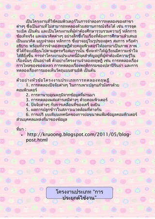 เป็นโครงงานที่ใช้คอมพิวเตอร์ในการจำาลองการทดลองของสาขา
ต่างๆ ซึ่งเป็นงานที่ไม่สามารถทดลองด้วยสถานการณ์จริงได้ เช่น การจุด
ระเบิด เป็นต้น และเป็นโครงงานที่ผู้ทำาต้องศึกษารวบรวมความรู้ หลักการ
ข้อเท็จจริง และแนวคิดต่างๆ อย่างลึกซึ้งในเรื่องที่ต้องการศึกษาแล้วเสนอ
เป็นแนวคิด แบบจำาลอง หลักการ ซึ่งอาจอยู่ในรูปของสูตร สมการ หรือคำา
อธิบาย พร้อมทั้งารจำาลองทฤษฏีด้วยคอมพิวเตอร์ให้ออกมาเป็นภาพ ภาพ
ที่ได้ก็จะเปลี่ยนไปตามสูตรหรือสมการนั้น ซึ่งจะทำาให้ผู้เรียนมีความเข้าใจ
ได้ดียิ่งขึ้น การทำาโครงงานประเภทนี้มีจุดสำาคัญอยู่ที่ผู้ทำาต้องมีความรู้ใน
เรื่องนั้นๆ เป็นอย่างดี ตัวอย่างโครงงานจำาลองทฤษฎี เช่น การทดลองเรื่อง
การไหลของของเหลว การทดลองเรื่องพฤติกรรมของปลาปิรันย่า และการ
ทดลองเรื่องการมองเห็นวัตถุแบบสามมิติ เป็นต้น
ตัวอย่างหัวข้อโครงงานประเภทการทดลองทฤษฎี
1. การทดลองปัจจัยต่างๆ ในการเพาะปลูกแก้วมังกรด้วย
คอมพิวเตอร์
2. การทานายอุณหภูมิจากข้อมูลที่ผ่านมา
3. การทดลองผสมสารเคมีต่างๆ ด้วยคอมพิวเตอร์
4. ปัจจัยต่างๆ กับการเคลื่อนที่ของเครื่ องบิน
5. ผลการปลูกข้าวในสภาวะแวดล้อมที่ต่างกัน
6. การเปรี ยบเทียบเทคนิคของการย่อขนาดแฟ้มข้อมูลคอมพิวเตอร์
ส่วนบุคคลแหล่งที่มาของข้อมูล
ที่มา :
• http://kruoong.blogspot.com/2011/05/blog-
post.html
“โครงงานประเภท การ
”ประยุกต์ใช้งาน
 