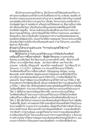 เป็นโครงงานประยุกต์ใช้งาน เป็นโครงงานที่ใช้คอมพิวเตอร์ในการ
สร้างผลงานเพื่อประยุกต์ใช้งานจริงในชีวิตประจำาวัน อาทิเช่น ซอฟต์แวร์
สำาหรับการออกแบบและตกแต่งภายในอาคาร ซอฟต์แวร์สำาหรับการผสมสี
และซอฟต์แวร์สำาหรับการระบุคนร้าย เป็นต้น โครงงานประเภทนี้จะมีการ
ประดิษฐ์ฮาร์ดแวร์ ซอฟต์แวร์ หรืออุปกรณ์ใช้สอยต่างๆ ซึ่งอาจเป็นการคิด
สร้างสิ่งของขึ้นใหม่ หรือปรับปรุงเปลี่ยนแปลงของเดิมที่มีอยู่แล้วให้มี
ประสิทธิภาพสูงขึ้น โครงงานลักษณะนี้จะต้องศึกษาและวิเคราะห์ความ
ต้องการของผู้ใช้ก่อน แล้วนำาข้อมูลที่ได้มาใช้ในการออกแบบ และพัฒนา
สิ่งของนั้นๆ ต่อจากนั้นต้องมีการทดสอบการทำางานหรือทดสอบคุณภาพ
ของสิ่งประดิษฐ์แล้วปรับ ปรุงแก้ไขให้มีความสมบูรณ์ โครงงานประเภทนี้ผู้
เรียนต้องใช้ความรู้เกี่ยวกับเครื่องคอมพิวเตอร์ ภาษาโปรแกรม และเครื่อง
มือต่างๆ ที่เกี่ยวข้อง
ตัวอย่างโครงงานประเภท “การประยุกต์ใช้งาน”
ตัวอย่างโครงงาน 1
ชื่อโครงงาน การประยุกต์ใช้ระบบบาร์โค้ดกับโทรศัพท์
เคลื่อนที่ในการซื้อขายสินค้า ชื่อผู้ทำาโครงงาน นายสรรเสริญ
ขันทอง,นายชัยวัฒน์ ศิระวัฒนานนท์,นายทรงศักดิ์ แซ่จึง ชื่ออาจารย์ที่
ปรึกษา อาจารย์ธิดารัตน์ ต่อสุข สถาบันการศึกษา มหาวิทยาลัย
กรุงเทพ ระดับชั้น ปริญญาตรี หมวดวิชา คอมพิวเตอร์ วัน/เดือน/ปี ทำา
โครงงาน 1/1/2551 บทคัดย่อ การ ประยุกต์ใช้ระบบบาร์โค้ดกับ
โทรศัพท์เคลื่อนที่ในการซื้อขายสินค้า (Shopping Helper using
Barcode with Mobile Application) มีจุดมุ่งหมายเพื่อให้ผู้บริโภค
ทราบถึงรายละเอียดของสินค้าและค่าใช้จ่ายใน การเลือกซื้อสินค้าใน
แต่ละครั้ง โดยการพัฒนาระบบใหม่ซึ่งประยุกต์ใช้การอ่านบาร์โค้ด 2 มิติ
ด้วยกล้องจากโทรศัพท์เคลื่อนที่ เนื่องจากเดิมสินค้ามีการระบุข้อมูลโดยใช้
บาร์โค้ด 1 มิติเท่านั้น ซึ่งปัจจุบันสินค้าแต่ละชนิดมีข้อมูลที่ใช้ในการตัดสิน
ใจเลือกซื้อสินค้า จำานวนมากจึงเสนอแนวคิดในการประยุกต์ใช้ระบบบาร์
โค้ด 2 มิติที่สามารถบรรจุข้อมูลได้มากขึ้น และนำามาประยุกต์ใช้บน
โทรศัพท์เคลื่อนที่ โดยระบบการประยุกต์ใช้ระบบบาร์โค้ดกับโทรศัพท์
เคลื่อนที่ในการซื้อขายสินค้า จะใช้กล้องบนโทรศัพท์เคลื่อนที่อ่านบาร์
โค้ด 2 มิติ เพื่อให้สามารถบอกรายละเอียดของสินค้าเพื่อช่วยในการตัดสิน
ใจเลือกซื้อ สินค้า ตรวจสอบค่าใช้จ่ายของสินค้าทั้งหมดที่เลือกให้อยู่ในงบ
ประมาณที่ตั้งไว้ ระบบจะทำาการแจ้งเตือน เมื่อผู้บริโภคใช้จ่ายสินค้าเกินงบ
ประมาณที่กำาหนด ซึ่งระบบจะมีการนำาข้อมูลชนิดสินค้า รายละเอียดสินค้า
ราคาสินค้า จากฐานข้อมูล และผู้บริโภคสามารถนำารายละเอียดของสินค้า
มาเปรียบเทียบกันได้ โดยระบบนี้จะแบ่งการทำางานออกเป็นส่วน ๆ คือระบบ
การสร้างรหัสบาร์โค้ดจากข้อมูลรายละเอียดของสินค้าของผู้ให้บริการ และ
ระบบการให้บริการโดยแสดงรายละเอียดสินค้า การเลือกซื้อสินค้าบน
 